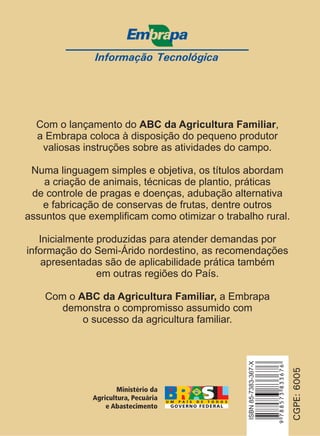 Informação Tecnológica 
Com o lançamento do ABC da Agricultura Familiar 
, 
a Embrapa coloca à disposição do pequeno produtor 
valiosas instruções sobre as atividades do campo. 
Numa linguagem simples e objetiva, os títulos abordam 
a criação de animais, técnicas de plantio, práticas 
de controle de pragas e doenças, adubação alternativa 
e fabricação de conservas de frutas, dentre outros 
assuntos que exemplificam como otimizar o trabalho rural. 
Inicialmente produzidas para atender demandas por 
informação do Semi-Árido nordestino, as recomendações 
apresentadas são de aplicabilidade prática também 
em outras regiões do País. 
Com o a Embrapa 
ABC da Agricultura Familiar, 
demonstra o compromisso assumido com 
o sucesso da agricultura familiar. 
CGPE: 6005 
9 788573 833676 
ISBN 85-7383-367-X 
