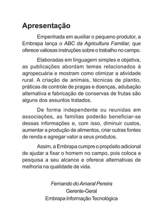 Apresentação 
Empenhada em auxiliar o pequeno produtor, a 
Embrapa lança o ABC da Agricultura Familiar, que 
oferece valiosas instruções sobre o trabalho no campo. 
Elaboradas em linguagem simples e objetiva, 
as publicações abordam temas relacionados à 
agropecuária e mostram como otimizar a atividade 
rural. A criação de animais, técnicas de plantio, 
práticas de controle de pragas e doenças, adubação 
alternativa e fabricação de conservas de frutas são 
alguns dos assuntos tratados. 
De forma independente ou reunidas em 
associações, as famílias poderão beneficiar-se 
dessas informações e, com isso, diminuir custos, 
aumentar a produção de alimentos, criar outras fontes 
de renda e agregar valor a seus produtos. 
Assim, a Embrapa cumpre o propósito adicional 
de ajudar a fixar o homem no campo, pois coloca a 
pesquisa a seu alcance e oferece alternativas de 
melhoria na qualidade de vida. 
Fernando do Amaral Pereira 
Gerente-Geral 
Embrapa Informação Tecnológica 
 