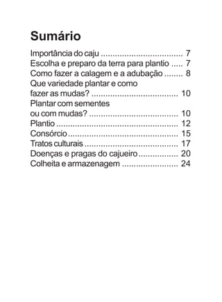 Sumário 
Importância do caju ................................... 7 
Escolha e preparo da terra para plantio ..... 7 
Como fazer a calagem e a adubação ........ 8 
Que variedade plantar e como 
fazer as mudas? ..................................... 10 
Plantar com sementes 
ou com mudas? ...................................... 10 
Plantio .................................................... 12 
Consórcio............................................... 15 
Tratos culturais ........................................ 17 
Doenças e pragas do cajueiro................. 20 
Colheita e armazenagem ........................ 24 
 