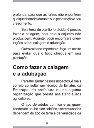profunda, para que as raízes não encontrem 
qualquer barreira durante sua penetração e seu 
crescimento. 
Se a terra de plantio for ácida, é preciso 
fazer a calagem, pois nela o cajueiro não 
produz bem. Adiante, você encontrará orien-tações 
sobre calagem e adubação. 
Outro cuidado importante: faça um aceiro 
para evitar que o fogo chegue em sua 
plantação. 
Como fazer a calagem 
e a adubação 
Para lhe ajudar nesses aspectos, é mais 
correto consultar um técnico da Emater, da 
Embrapa, da prefeitura ou de alguma 
organização que presta assistência aos 
agricultores. 
O tipo de adubo químico e as quan-tidades 
de adubo e de calcário a serem usados 
dependem do tipo de terra e da variedade da 
8 
 
