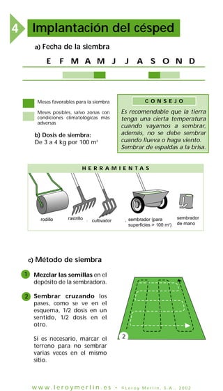 Implantación del césped

4

a)

Fecha de la siembra

E

F M A M J

J

A S O N D

Meses favorables para la siembra

C O N S E J O

Meses posibles, salvo zonas con
condiciones climatológicas más
adversas

Es recomendable que la tierra
tenga una cierta temperatura
cuando vayamos a sembrar,
además, no se debe sembrar
cuando llueva o haga viento.
Sembrar de espaldas a la brisa.

b) Dosis de siembra:
De 3 a 4 kg por 100 m2

H E R R A M I E N TA S

rodillo
rouleau

c)
1

rastrillo
râteau cultivador4 dents sembrador (para
griffe à
épandeur à engrais
(pour surface >100m )
superficies > 100 m2)

sembrador
épandeur
de mano
à main

Método de siembra
Mezclar las semillas en el
depósito de la sembradora.

2 Sembrar cruzando los
pases, como se ve en el
esquema, 1/2 dosis en un
sentido, 1/2 dosis en el
otro.
Si es necesario, marcar el
terreno para no sembrar
varias veces en el mismo
sitio.

www.leroymerlin.es

2

• ©Leroy Merlin, S.A., 2002

 