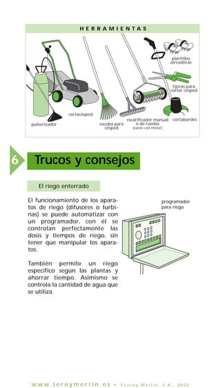 H E R R A M I E N TA S

plantillas
aireadoras

tijeras para
cortar césped

cortacésped
pulverizador

6

escoba para
césped

escarificador manual
o de ruedas

cortabordes

(existe con motor)

Trucos y consejos
El riego enterrado
El funcionamiento de los aparatos de riego (difusores o turbinas) se puede automatizar con
un programador, con él se
controlan perfectamente las
dosis y tiempos de riego, sin
tener que manipular los aparatos.

programador
para riego

También permite un riego
específico según las plantas y
ahorrar tiempo. Asimismo se
controla la cantidad de agua que
se utiliza.

www.leroymerlin.es

• ©Leroy Merlin, S.A., 2002

 