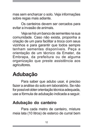 mas sem encharcar o solo. Veja informações 
sobre regas mais adiante. 
Os canteiros devem ser cercados para 
evitar a invasão de animais. 
Veja se há um banco de sementes na sua 
comunidade. Caso não exista, proponha a 
criação de um para facilitar a troca com seus 
vizinhos e para garantir que todos sempre 
tenham sementes disponíveis. Peça a 
orientação de um técnico da Emater, da 
Embrapa, da prefeitura ou de alguma 
organização que preste assistência aos 
agricultores. 
Adubação 
Para saber que adubo usar, é preciso 
fazer a análise do solo em laboratório. Se não 
for possível obter orientação técnica adequada, 
use a fórmula de adubação indicada a seguir. 
Adubação do canteiro 
Para cada metro de canteiro, misture 
meia lata (10 litros) de esterco de curral bem 
12 
 
