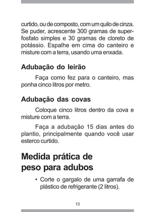 curtido, ou de composto, com um quilo de cinza. 
Se puder, acrescente 300 gramas de super-fosfato 
simples e 30 gramas de cloreto de 
potássio. Espalhe em cima do canteiro e 
misture com a terra, usando uma enxada. 
Adubação do leirão 
Faça como fez para o canteiro, mas 
ponha cinco litros por metro. 
Adubação das covas 
Coloque cinco litros dentro da cova e 
13 
misture com a terra. 
Faça a adubação 15 dias antes do 
plantio, principalmente quando você usar 
esterco curtido. 
Medida prática de 
peso para adubos 
• Corte o gargalo de uma garrafa de 
plástico de refrigerante (2 litros). 
 