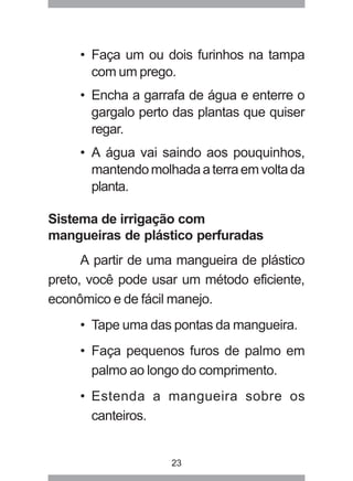 • Faça um ou dois furinhos na tampa 
com um prego. 
• Encha a garrafa de água e enterre o 
gargalo perto das plantas que quiser 
regar. 
• A água vai saindo aos pouquinhos, 
mantendo molhada a terra em volta da 
planta. 
Sistema de irrigação com 
mangueiras de plástico perfuradas 
A partir de uma mangueira de plástico 
preto, você pode usar um método eficiente, 
econômico e de fácil manejo. 
• Tape uma das pontas da mangueira. 
• Faça pequenos furos de palmo em 
palmo ao longo do comprimento. 
• Estenda a mangueira sobre os 
canteiros. 
23 
 
