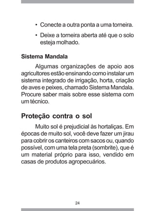 • Conecte a outra ponta a uma torneira. 
• Deixe a torneira aberta até que o solo 
esteja molhado. 
24 
Sistema Mandala 
Algumas organizações de apoio aos 
agricultores estão ensinando como instalar um 
sistema integrado de irrigação, horta, criação 
de aves e peixes, chamado Sistema Mandala. 
Procure saber mais sobre esse sistema com 
um técnico. 
Proteção contra o sol 
Muito sol é prejudicial às hortaliças. Em 
épocas de muito sol, você deve fazer um jirau 
para cobrir os canteiros com sacos ou, quando 
possível, com uma tela preta (sombrite), que é 
um material próprio para isso, vendido em 
casas de produtos agropecuários. 
 