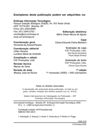 Exemplares desta publicação podem ser adquiridos na: 
Embrapa Informação Tecnológica 
Parque Estação Biológica (PqEB), Av. W3 Norte (final) 
CEP 70770-901 Brasília, DF 
Fone: (61) 3340-9999 
Fax: (61) 3340-2753 
vendas@sct.embrapa.br 
www.sct.embrapa.br 
Coordenação geral 
Fernando do Amaral Pereira 
Coordenação editorial 
Lillian Alvares 
Lucilene Maria de Andrade 
Compilação e edição 
CW Produções Ltda. 
Revisão técnica 
Marisa de Goes 
Revisão de texto 
Wesley José da Rocha 
Editoração eletrônica 
Mário César Moura de Aguiar 
Carlos Eduardo Felice Barbeiro 
Todos os direitos reservados. 
Ilustração da capa 
CW Produções Ltda. 
(Eloi Neves Gameleira 
Paulo Sérgio Soares) 
Ilustração do texto 
CW Produções Ltda. 
(Paulo César Rocha) 
A reprodução não autorizada desta publicação, no todo ou em 
parte, constitui violação dos direitos autorais (Lei no. 9.610). 
Dados Internacionais de Catalogação na Publicação – CIP 
Embrapa Informação Tecnológica 
Capa 
Como plantar hortaliças. – Brasília, DF : Embrapa Informação Tecnológica, 2006. 
CDD 635 
27 p. : il. – (ABC da Agricultura Familiar, 3). 
Compilação e edição, CW Produções Ltda. 
ISBN 85-7383-340-8 
1. Adubação. 2. Doença. 3. Horta. 4. Horticultura. 5. Plantio. 6. Praga. 
1ª edição 
1ª impressão (2006): 1.000 exemplares 
© Embrapa 2006 
 