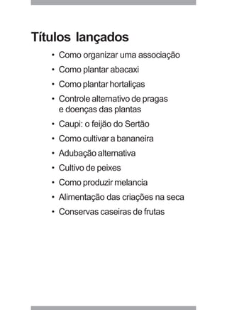 Títulos lançados 
• Como organizar uma associação 
• Como plantar abacaxi 
• Como plantar hortaliças 
• Controle alternativo de pragas 
e doenças das plantas 
• Caupi: o feijão do Sertão 
• Como cultivar a bananeira 
• Adubação alternativa 
• Cultivo de peixes 
• Como produzir melancia 
• Alimentação das criações na seca 
• Conservas caseiras de frutas 
29 
 