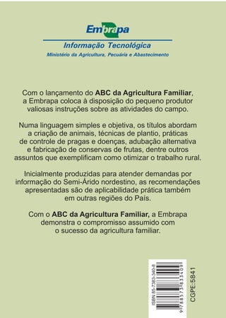 Informação Tecnológica 
Ministério da Agricultura, Pecuária e Abastecimento 
Com o lançamento do ABC da Agricultura Familiar 
, 
a Embrapa coloca à disposição do pequeno produtor 
valiosas instruções sobre as atividades do campo. 
Numa linguagem simples e objetiva, os títulos abordam 
de controle de pragas e doenças, adubação alternativa 
e fabricação de conservas de frutas, dentre outros 
assuntos que exemplificam como otimizar o trabalho rural. 
Inicialmente produzidas para atender demandas por 
informação do Semi-Árido nordestino, as recomendações 
apresentadas são de aplicabilidade prática também 
CGPE:5841 
a criação de animais, técnicas de plantio, práticas 
em outras regiões do País. 
Com o a Embrapa 
demonstra o compromisso assumido com 
o sucesso da agricultura familiar. 
ISBN 85-7383-340-8 
ABC da Agricultura Familiar, 
9 788573 833409 
