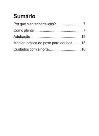 Sumário 
Por que plantar hortaliças? ......................... 7 
Como plantar ............................................. 7 
Adubação ............................................... 12 
Medida prática de peso para adubos ....... 13 
Cuidados com a horta.............................. 18 
 