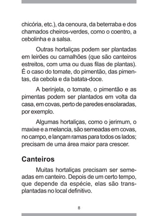 chicória, etc.), da cenoura, da beterraba e dos 
chamados cheiros-verdes, como o coentro, a 
cebolinha e a salsa. 
Outras hortaliças podem ser plantadas 
em leirões ou camalhões (que são canteiros 
estreitos, com uma ou duas filas de plantas). 
É o caso do tomate, do pimentão, das pimen-tas, 
da cebola e da batata-doce. 
A berinjela, o tomate, o pimentão e as 
pimentas podem ser plantados em volta da 
casa, em covas, perto de paredes ensolaradas, 
por exemplo. 
Algumas hortaliças, como o jerimum, o 
maxixe e a melancia, são semeadas em covas, 
no campo, e lançam ramas para todos os lados; 
precisam de uma área maior para crescer. 
Canteiros 
Muitas hortaliças precisam ser seme-adas 
em canteiro. Depois de um certo tempo, 
que depende da espécie, elas são trans-plantadas 
no local definitivo. 
8 
 