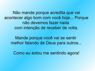 Não mande porque acredita que vai
acontecer algo bom com você hoje... Porque
         não devemos fazer nada
     com intenção de receber de volta.

    Mande porque você vai se sentir
   melhor falando de Deus para outros...

    Como eu estou me sentindo agora!
 
