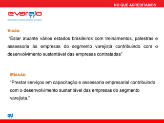 NO QUE ACREDITAMOS




Visão
“Estar atuante vários estados brasileiros com treinamentos, palestras e
assessoria às empresas do segmento varejista contribuindo com o
desenvolvimento sustentável das empresas contratadas”



 Missão
 “Prestar serviços em capacitação e assessoria empresarial contribuindo
 com o desenvolvimento sustentável das empresas do segmento
 varejista.”
 