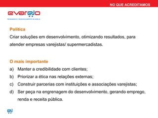 NO QUE ACREDITAMOS




Política
Criar soluções em desenvolvimento, otimizando resultados, para
atender empresas varejistas/ supermercadistas.


O mais importante
a) Manter a credibilidade com clientes;
b) Priorizar a ética nas relações externas;
c) Construir parcerias com instituições e associações varejistas;
d) Ser peça na engrenagem do desenvolvimento, gerando emprego,
    renda e receita pública.
 