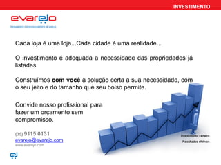 INVESTIMENTO




Cada loja é uma loja...Cada cidade é uma realidade...

O investimento é adequada a necessidade das propriedades já
listadas.

Construímos com você a solução certa a sua necessidade, com
o seu jeito e do tamanho que seu bolso permite.

Convide nosso profissional para
fazer um orçamento sem
compromisso.

(35) 9115   0131
evarejo@evarejo.com
www.evarejo.com
 