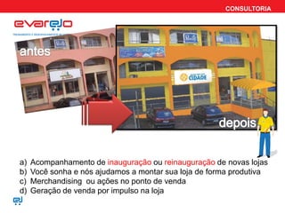 CONSULTORIA




a)   Acompanhamento de inauguração ou reinauguração de novas lojas
b)   Você sonha e nós ajudamos a montar sua loja de forma produtiva
c)   Merchandising ou ações no ponto de venda
d)   Geração de venda por impulso na loja
 
