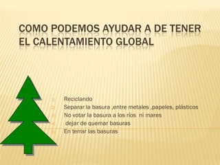 COMO PODEMOS AYUDAR A DE TENER
EL CALENTAMIENTO GLOBAL




     1)   Reciclando
     2)   Separar la basura ,entre metales ,papeles, plásticos
     3)   No votar la basura a los ríos ni mares
     4)   dejar de quemar basuras
     5)   En terrar las basuras
 