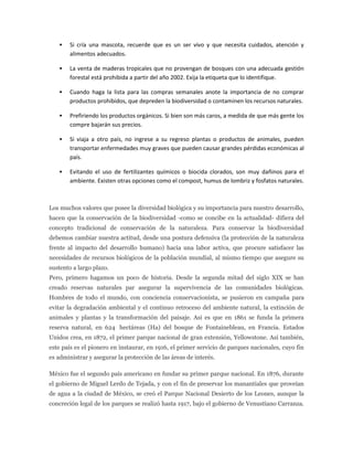    Si cría una mascota, recuerde que es un ser vivo y que necesita cuidados, atención y
        alimentos adecuados.

       La venta de maderas tropicales que no provengan de bosques con una adecuada gestión
        forestal está prohibida a partir del año 2002. Exija la etiqueta que lo identifique.

       Cuando haga la lista para las compras semanales anote la importancia de no comprar
        productos prohibidos, que depreden la biodiversidad o contaminen los recursos naturales.

       Prefiriendo los productos orgánicos. Si bien son más caros, a medida de que más gente los
        compre bajarán sus precios.

       Si viaja a otro país, no ingrese a su regreso plantas o productos de animales, pueden
        transportar enfermedades muy graves que pueden causar grandes pérdidas económicas al
        país.

       Evitando el uso de fertilizantes químicos o biocida clorados, son muy dañinos para el
        ambiente. Existen otras opciones como el compost, humus de lombriz y fosfatos naturales.



Los muchos valores que posee la diversidad biológica y su importancia para nuestro desarrollo,
hacen que la conservación de la biodiversidad -como se concibe en la actualidad- difiera del
concepto tradicional de conservación de la naturaleza. Para conservar la biodiversidad
debemos cambiar nuestra actitud, desde una postura defensiva (la protección de la naturaleza
frente al impacto del desarrollo humano) hacia una labor activa, que procure satisfacer las
necesidades de recursos biológicos de la población mundial, al mismo tiempo que asegure su
sustento a largo plazo.
Pero, primero hagamos un poco de historia. Desde la segunda mitad del siglo XIX se han
creado reservas naturales par asegurar la supervivencia de las comunidades biológicas.
Hombres de todo el mundo, con conciencia conservacionista, se pusieron en campaña para
evitar la degradación ambiental y el continuo retroceso del ambiente natural, la extinción de
animales y plantas y la transformación del paisaje. Asi es que en 1861 se funda la primera
reserva natural, en 624 hectáreas (Ha) del bosque de Fontainebleau, en Francia. Estados
Unidos crea, en 1872, el primer parque nacional de gran extensión, Yellowstone. Así también,
este país es el pionero en instaurar, en 1916, el primer servicio de parques nacionales, cuyo fin
es administrar y asegurar la protección de las áreas de interés.

México fue el segundo país americano en fundar su primer parque nacional. En 1876, durante
el gobierno de Miguel Lerdo de Tejada, y con el fin de preservar los manantiales que proveían
de agua a la ciudad de México, se creó el Parque Nacional Desierto de los Leones, aunque la
concreción legal de los parques se realizó hasta 1917, bajo el gobierno de Venustiano Carranza.
 