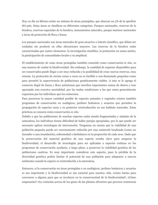 Hoy en día en México existe un sistema de áreas protegidas, que abarcan un 3% de la sperficie
del país. Estas áreas se clasifican en diferentes categorías: Parques nacionales, reservas de la
biosfera, reservas especiales de la biosfera, monumentos naturales, parque marinos nacionales
y áreas de protección de flora y fauna.

Los parques nacionales son áreas naturales de gran atractivo e interés científico, que deben ser
cuidadas sin producir en ellas alteraciones mayores. Las reservas de la biosfera están
caracterizadas por cuatro elementos: la investigación científica, la protección en zonas núcleo,
la participación de comunidades locales y su amplitud.

El establecimiento de estas áreas protegidas también conocido como conservación in situ, es
una manera de cuidar la biodiversidad. Sin embargo, la cantidad de espacios disponibles para
ser conservados puede llegar a ser muy reducida y la posibilidad de crear nuevas reservas, muy
remota. La protección de ciertas zonas a veces no es factible o son demasiado pequeñas como
para permitir la supervivencia de poblaciones genéticamente viables. A esto se le agrega el
comercio ilegal de fauna y flora autóctonas que moviliza importantes sumas de dinero y trae
aparejada una excesiva mortalidad, por las malas condiciones a las que estan generalmente
expuestos por los individuos que los comercian.
Para preservar la mayor cantidad posible de especies animales y vegetales existen también
programas de conservación en zoológicos, jardines botánicos y acuarios que permiten la
propagación de especies raras y su posterior reintroducción en sus habitats naturales. Estas
prácticas se conocen como conservación ex situ.
Debido a que las poblaciones de muchas especies están siendo fragmentadas y aisladas de la
naturaleza, los individuos tienen dificultad de hallar parejas apropiadas, por lo que puede ser
necesario aplicar tecnologías de intervención. Tengamos en cuenta que la viabilidad de una
población pequeña puede ser enormemente reducida por una catástrofe localizada (como un
incendio o una inundación), enfermedad o desbalance en la proporción de cada sexo. Dado que
la preservación del material genético de una especie resulta clave para asegurar la
biodiversidad, el desarrollo de tecnologías para ser aplicadas a especies exóticas en los
programas de conservación ayudaría, a largo plazo, a preservar la viabilidad genética de las
poblaciones cautivas. Es muy importante considerar este aspecto, pues la pérdida de la
diversidad genética podría limitar el potencial de una población para adaptarse a nuevos
ambientes cuando la especie es reintroducida a la naturaleza.

Entonces, si la conservación en áreas protegidas o en zoológicos, jardines botánicos y acuarios
es tan importante y la biodiversidad es tan esencial para nuestra vida, ¿cómo harías para
convencer a alguien para que se involucre en la conservaciónd de la biodiversidad?, ¿Cómo
empezarías? ¿Le contarías acerca de los genes de las plantas silvestres que proveen resistencia
 