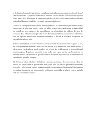 a distintas enfermedades que afectan a las plantas cultivadas, emparentadas con las anteriores?
¿Le mencionarías la probable existencia de fármacos valiosos aún no descubiertos? ¿Le darías
cifras acerca de la destrucción de las selvas tropicales o le describirías tus sentimientos hacia la
naturaleza? Es decir, ¿apelarías a su mente o a sus sentimientos?.

Además de los argumentos racionales, la reflexión basada en las emociones puede resultar muy
importante. Si reducimos nuestra visión tan solo a lo económico, perderemos la oportunidad
de considerar otros valores y de maravillarnos con el resultado de millones de años de
evolución de la vida de nuestro planeta. Si solo discutimos en términos económicos, admitimos
que las especies poseen valor solamente monetario y, de ahi, a reducirlas a variables de
mercado hay sólo un paso.

Estamos entrando en un nuevo milenio. En este momento nos colocamos en un punto (o sea,
en un fragmento en el tiempo) para hacer un balance de lo acontecido, para revisar valores y
direcciones. La ciencia no puede resolver por sí sola los problemas de la destrucción del
ambiente, pues, después de todo, sólo es un medio para lograr un fin, una herramienta en
nuestras manos y la manera en que es usada se encuentra vinculada con la concepción del
mundo y las actitudes humanas.

Si deseamos hallar soluciones definitivas a nuestros problemas debemos actuar sobre las
causas. La única forma de perfilar una cura global para los actuales problemas del mundo
(entre los cuales uno de los más importantes es la conservación de la diversidad biológica) es
reemplazar ignorancia por conocimiento, codicia por generosidad y falta de respeto hacia la
vida por valores humanitarios.
 