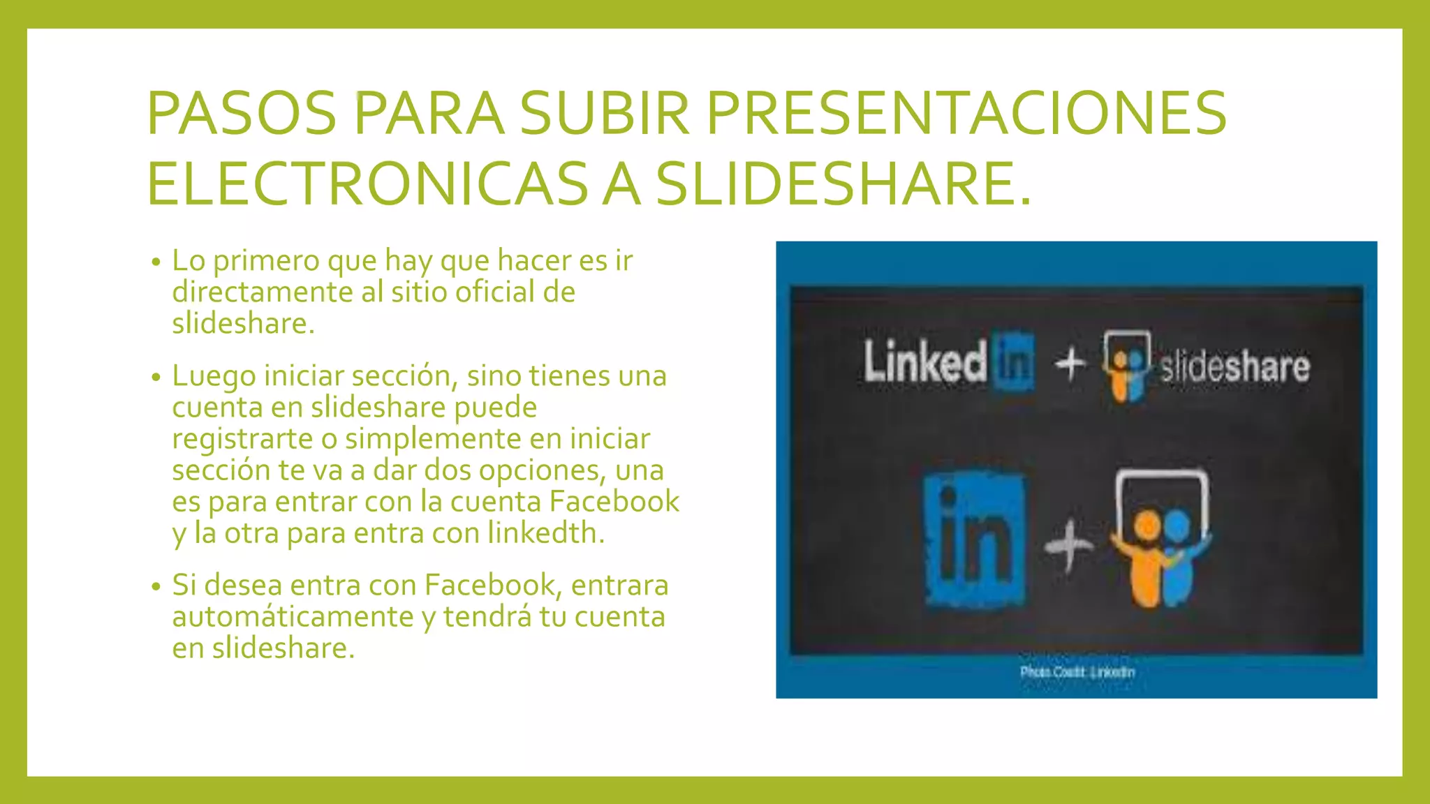 PASOS PARA SUBIR PRESENTACIONES
ELECTRONICASA SLIDESHARE.
• Lo primero que hay que hacer es ir
directamente al sitio oficial de
slideshare.
• Luego iniciar sección, sino tienes una
cuenta en slideshare puede
registrarte o simplemente en iniciar
sección te va a dar dos opciones, una
es para entrar con la cuenta Facebook
y la otra para entra con linkedth.
• Si desea entra con Facebook, entrara
automáticamente y tendrá tu cuenta
en slideshare.