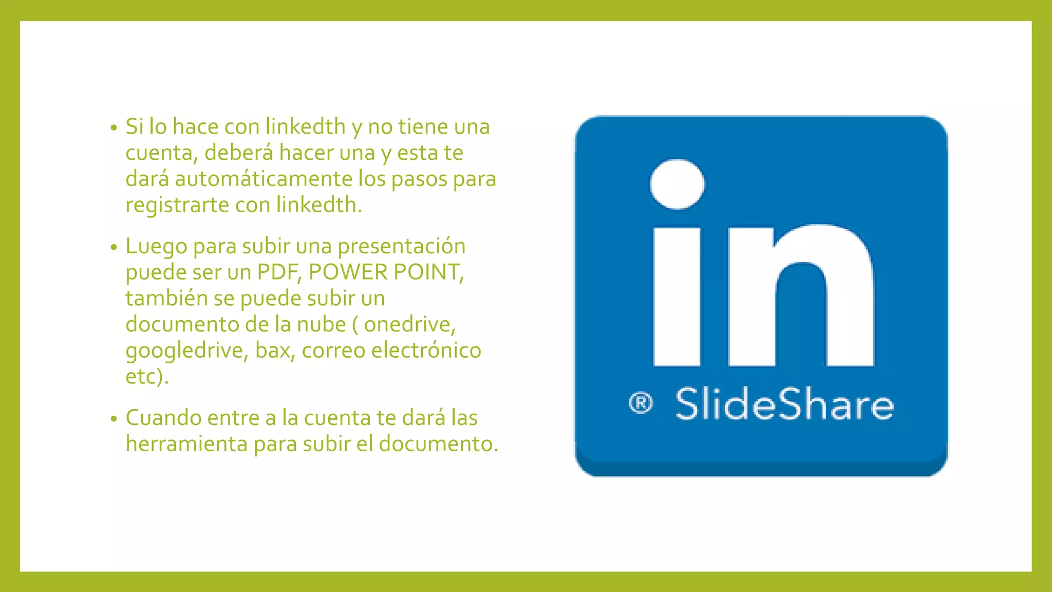• Si lo hace con linkedth y no tiene una
cuenta, deberá hacer una y esta te
dará automáticamente los pasos para
registrarte con linkedth.
• Luego para subir una presentación
puede ser un PDF, POWER POINT,
también se puede subir un
documento de la nube ( onedrive,
googledrive, bax, correo electrónico
etc).
• Cuando entre a la cuenta te dará las
herramienta para subir el documento.