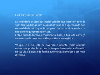 É a lista “Do Que Fazer”
Na realidade as pessoas estão coladas que nem um selo ás
suas tarefas diárias, nas suas rotinas que se esquecem do que
na realidade têm que fazer para ter uma vida melhor e
naquilo em que pretendem ser.
Então quando tomares consciência disso; a tua vida começa
a mover-se de uma forma tão positiva e energética.
Vê qual é a tua lista de diversão e aponta todas aquelas
coisas que podes fazer que te tragam bem estar e diversão
na tua vida. E quase de forma automática começas a ter mais
diversão.
 