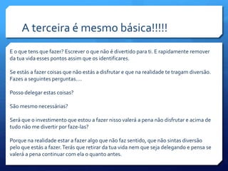 A terceira é mesmo básica!!!!!
E o que tens que fazer? Escrever o que não é divertido para ti. E rapidamente remover
da tua vida esses pontos assim que os identificares.
Se estás a fazer coisas que não estás a disfrutar e que na realidade te tragam diversão.
Fazes a seguintes perguntas….
Posso delegar estas coisas?
São mesmo necessárias?
Será que o investimento que estou a fazer nisso valerá a pena não disfrutar e acima de
tudo não me divertir por faze-las?
Porque na realidade estar a fazer algo que não faz sentido, que não sintas diversão
pelo que estás a fazer.Terás que retirar da tua vida nem que seja delegando e pensa se
valerá a pena continuar com ela o quanto antes.
 