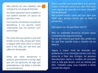 Não disfruto do meu trabalho; não
consigo tirar um pingo de diversão.
Ou talvez planeares outro trabalho e
isso poderá assustar um pouco ao
pensares nisso.
Com isso faz-me lembrar no poder da
desistência, é um assunto muito
interessante que irei escrever num
outro artigo.
Por vezes tens que pensar o que está
errado na tua vida, porque por vezes
o espaço onde estás não é o correto
para a tua vida, por isso tens que
saber sair da equação.
Então por vezes desistirmos é
positivo; pois estamos a corrigir algo
que nos vai aproximar de algo que
pretendemos e dai beber a diversão
que pretendemos.
Mas a questão que se prende é se tu queres
trazer a diversão para a tua vida. Pois estar
num registo de diversão irá trazer diversão
(lei da atração).
Até poderá existir casos em que têns que
fazer algo, porque temos que as fazer e
pensamos.
Epá agora vou ter que fazer isto!!!!!
Mas na realidade devemos encarar esses
momentos da seguinte forma;
Se vou ter mesmo que fazer isto, então vou
ter que tirar partido nisso e divertir-me ao
faze-lo.
Agora o maior nível de diversão que
poderás ter; é na interação social e com isto
estou-te a falar dos Amigos. As pessoas
desvalorizam tanto o modelo da amizade
com a vida que levam, com as rotinas que
têm. Trabalho casa, casa trabalho e deste
mundo tão digital.
 