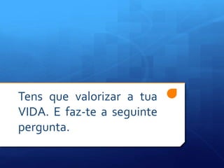 Tens que valorizar a tua
VIDA. E faz-te a seguinte
pergunta.
 