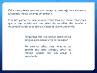 Pelos menos tenta estar com um amigo teu quer seja num almoço ou
jantar pelo menos uma vez por semana.
E se isto parecer-te uma loucura. Então tens que tomar consciência
que o teu mundo em que vives do trabalho, das tarefas e
responsabilidades só te estão a afastar de viveres a tua vida.
Porque que raio não vou sair com os meus
amigos, pelo menos 1 vez por semana?
Por uma ou talvez duas horas na tua
agenda seja para almoçar, jantar ou
mesmo lanchar com um amigo é
importante.
 