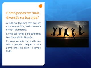 Como podes ter mais
diversão na tua vida?
A vida que levamos tem que ser
mais entusiástica, mais viva com
muito mais energia.
E uma das fontes para obtermos
isso é através da diversão.
Eu sinto-me feliz com a vida que
tenho porque cheguei a um
ponto onde me divirto o tempo
todo.
 