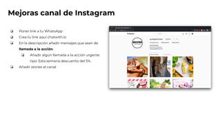 Mejoras canal de Instagram
❏ Poner link a tu WhatsApp
❏ Crea tu link aquí chatwith.io
❏ En la descripción añadir mensajes que sean de
llamada a la acción.
❏ Añadir algún llamada a la acción urgente
tipo: Esta semana descuento del 5%.
❏ Añadir stories al canal.
 