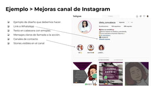 Ejemplo > Mejoras canal de Instagram
❏ Ejemplo de diseño que debemos hacer.
❏ Link a WhatsApp
❏ Texto en cabecera con emojies.
❏ Mensajes claros de llamada a la acción.
❏ Canales de contacto
❏ Stories visibles en el canal
 