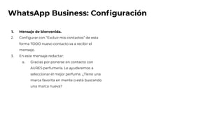 WhatsApp Business: Conﬁguración
1. Mensaje de bienvenida.
2. Conﬁgurar con “Excluir mis contactos” de esta
forma TODO nuevo contacto va a recibir el
mensaje.
3. En este mensaje redactar:
a. Gracias por ponerse en contacto con
AURES perfumería. Le ayudaremos a
seleccionar el mejor perfume. ¿Tiene una
marca favorita en mente o está buscando
una marca nueva?
 