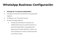 WhatsApp Business: Conﬁguración
1. Mensaje de “no estamos disponibles”.
2. Conﬁgurar el horario comercial en los ajustes del
negocio.
3. Conﬁgurar con “Fuera del horario”.
4. En este mensaje redactar:
a. Gracias por ponerse en contacto con
AURES perfumería. En este momento no
estamos disponibles. Le ayudaremos a
seleccionar el mejor perfume. ¿Tiene una
marca favorita en mente o está buscando
una marca nueva?
 