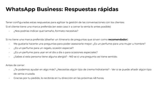 WhatsApp Business: Respuestas rápidas
Tener conﬁguradas estas respuestas para agilizar la gestión de las conversaciones con los clientes:
Si el cliente tiene una marca preferida (en este caso ir a cerrar la venta lo antes posible):
- ¿Nos podrías indicar qué tamaño, formato necesitas?
Si no tiene una marca preferida (diseñar un itinerario de preguntas que sirvan como recomendador):
- Me gustaría hacerte una preguntas para poder asesorarte mejor: ¿Es un perfume para una mujer u hombre?
- ¿Es un perfume para un regalo, ocasión especial?
- ¿Es un perfume para usar en el día a día o para ocasiones especiales?
- ¿Sabes si esta persona tiene alguna alergia? - NO se si una pregunta así tiene sentido.
Antes de cerrar:
- ¿Te podemos ayudar en algo más? ¿Necesitas algún tipo de crema hidratante? - Ver si se puede añadir algún tipo
de venta cruzada.
- Gracias por tu pedido, lo recibirás en tu dirección en las próximas 48 horas.
 