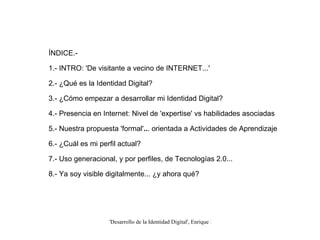 ÍNDICE.- 1.- INTRO: 'De visitante a vecino de INTERNET...' 2.- ¿Qué es la Identidad Digital? 3.- ¿Cómo empezar a desarrollar mi Identidad Digital? 4.- Presencia en Internet: Nivel de 'expertise' vs habilidades asociadas 5.- Nuestra propuesta 'formal' .. . orientada a Actividades de Aprendizaje 6.- ¿Cuál es mi perfil actual? 7.- Uso generacional, y por perfiles, de Tecnologías 2.0... 8.- Ya soy visible digitalmente... ¿y ahora qué? 
