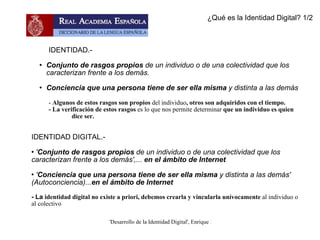 IDENTIDAD.-  Conjunto de rasgos propios  de un individuo o de una colectividad que los caracterizan frente a los demás. Conciencia que una persona tiene de ser ella misma  y distinta a las demás -  Algunos de estos rasgos son propios  del individuo , otros son adquiridos con el tiempo. - La verificación de estos rasgos  es lo que nos permite determinar  que un individuo es quien  dice ser. IDENTIDAD DIGITAL.-  ' Conjunto de rasgos propios  de un individuo o de una colectividad que los caracterizan frente a los demás',...  en el ámbito de Internet ' Conciencia que una persona tiene de ser ella misma  y distinta a las demás' (Autoconciencia)... en el ámbito de Internet  - La  identidad digital no existe a priori, debemos crearla y vincularla unívocamente  al individuo o al colectivo ¿Qué es la Identidad Digital? 1/2 