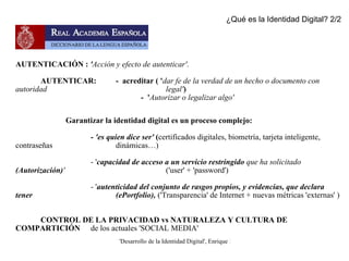 AUTENTICACIÓN :  ' Acción y efecto de autenticar' . AUTENTICAR:  -  acreditar ( ' dar fe de la verdad de un hecho o documento con autoridad  legal' ) -  ' Autorizar o legalizar algo' Garantizar la identidad digital es un proceso complejo: -  'es quien dice ser'  ( certificados digitales, biometría, tarjeta inteligente, contraseñas  dinámicas…) - ' capacidad de acceso a un servicio restringido  que ha solicitado  (Autorización) '   ('user' + 'password') - ' autenticidad del conjunto de rasgos propios, y evidencias, que declara tener  (ePortfolio),  ('Transparencia' de Internet + nuevas métricas 'externas' ) CONTROL DE LA PRIVACIDAD vs NATURALEZA Y CULTURA DE COMPARTICIÓN  de los actuales 'SOCIAL MEDIA' ¿Qué es la Identidad Digital? 2/2 