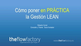 Cómo poner en PRÁCTICA
                   la Gestión LEAN
                                  Roberto Corral
                        Consultor y Trainer. Socio fundador




www.theflowfactory.es
 