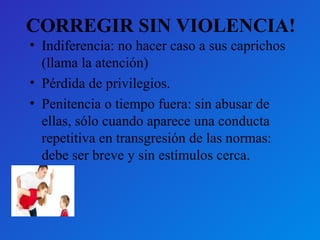 CORREGIR SIN VIOLENCIA! 
• Indiferencia: no hacer caso a sus caprichos 
(llama la atención) 
• Pérdida de privilegios. 
• Penitencia o tiempo fuera: sin abusar de 
ellas, sólo cuando aparece una conducta 
repetitiva en transgresión de las normas: 
debe ser breve y sin estímulos cerca. 
 