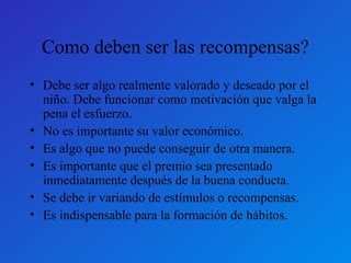 Como deben ser las recompensas? 
• Debe ser algo realmente valorado y deseado por el 
niño. Debe funcionar como motivación que valga la 
pena el esfuerzo. 
• No es importante su valor económico. 
• Es algo que no puede conseguir de otra manera. 
• Es importante que el premio sea presentado 
inmediatamente después de la buena conducta. 
• Se debe ir variando de estímulos o recompensas. 
• Es indispensable para la formación de hábitos. 
 
