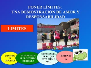 PONER LÍMITES: 
UNA DEMOSTRACIÓN DE AMOR Y 
RESPONSABILIDAD 
LIMITES 
CONTROL 
CONTROL 
DE 
DE 
IMPULSOS 
IMPULSOS 
COMPRENDE 
R EL SENTIDO 
DE REGLA 
COMPRENDE 
R EL SENTIDO 
DE REGLA 
CONCIENCIA 
DE LO QUE 
ESTA BIEN O 
CONCIENCIA 
DE LO QUE 
ESTA BIEN O 
MAL 
MAL 
EMPATI 
A 
 