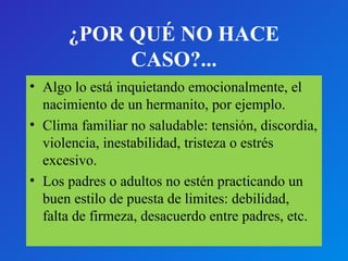 ¿POR QUÉ NO HACE 
CASO?... 
• Algo lo está inquietando emocionalmente, el 
nacimiento de un hermanito, por ejemplo. 
• Clima familiar no saludable: tensión, discordia, 
violencia, inestabilidad, tristeza o estrés 
excesivo. 
• Los padres o adultos no estén practicando un 
buen estilo de puesta de limites: debilidad, 
falta de firmeza, desacuerdo entre padres, etc. 
 