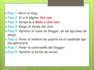  Paso 1: Abrir el blog.
 Paso 2: Ir a la página: Xat.com
 Paso 3: Dirigirse a Make a chat box.
 Paso 4: Elegir el fondo del chat.
 Paso 5: Apretar el icono de blogger, en las opciones de
  abajo.
 Paso 6: Poner el nombre de usuario en el cuadrado que
  les aparecerá.
 Paso 7: Poner la contraseña del blogger.
 Paso 8: Apretar el botón de enviar.
 