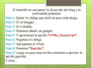 O también en ves poner la dirección del blog y la
                    contraseña podemos:
Paso 1: Copiar el código que está un poco más abajo.
Paso 2: Ir al blogger.
Paso 3: Ir a diseño.
Paso 4: Ponemos añadir un gadget.
Paso 5: Y apretamos la opción *HTML/JavaScript*.
Paso 6: Pegamos el código.
Paso 7: Agregamos el titulo.
Paso 8: Ponemos *Guardar*.
Paso 9: Luego un poco mas arriba volvemos a apretar la
opción guardar.
Y listo….
 