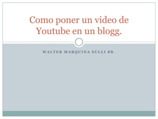 Como poner un video de
 Youtube en un blogg.

  WALTER MARQUINA SULLI 8B.
 