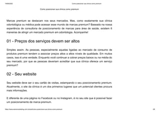 19/06/2020 Como posicionar sua clínica como premium
https://www.seniormarketing.com.br/post/como-posicionar-sua-clinica-como-premium 2/6
Marcas premium se destacam nos seus mercados. Mas, como exatamente sua clínica
odontológica ou médica pode acessar esse mundo de marcas premium? Baseado na nossa
experiência de consultoria de posicionamento de marcas para área de saúde, existem 6
maneiras de atingir um mercado premium em odontologia. Acompanhe!
01 - Preços dos serviços devem ser altos
Simples assim. As pessoas, especialmente aquelas ligadas ao mercado de consumo de
produtos premium tendem a associar preços altos a altos níveis de qualidade. Em muitos
casos, isso é uma verdade. Enquanto você continuar a cobrar preços baixos ou na média do
seu mercado, por que as pessoas deveriam acreditar que sua clínica oferece um serviço
premium?
02 - Seu website
Seu website deve ser o seu cartão de visitas, estampando o seu posicionamento premium.
Atualmente, o site da clínica é um dos primeiros lugares que um potencial clientes procura
mais informações.
E diferente de uma página no Facebook ou no Instagram, é no seu site que é possível fazer
um posicionamento de marca premium.
Como posicionar sua clínica como premium
 