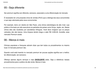 19/06/2020 Como posicionar sua clínica como premium
https://www.seniormarketing.com.br/post/como-posicionar-sua-clinica-como-premium 4/6
05 - Seja diferente
Ser premium significa ser diferente, exclusivo, associado a uma diferenciação de mercado.
É necessário ter uma proposta única de vendas (PUV) que o distinga dos seus concorrentes
e que seja valorizada pelos seus concorrentes.
Por exemplo, temo um cliente em São Paulo, uma clínica odontológica de alto nível, cujo
público é formado por alto executivos ex-patriados de países como Suíça, Japão, etc. Nessa
clínica eles são recebidos por secretárias trilíngues. Você deve imaginar que os preços
cobrados não são baixos. Uma limpeza dental chega a valer R$ 3.000,00. Acredite, esse
mercado Premium existe.
06 - Menos é mais
Clínicas populares e franquias adoram dizer que tem todos os procedimentos no mesmo
local. O mercado premium não.
Quando você está inserido no mercado premium ter poucas opções significa ser o melhor,
ter diferenciação, ser exclusivo.
Ofereça apenas alguns serviços e seja EXCELENTE neles. Seja a referência nesses
procedimentos para o público de alta renda. Menos é mais.
 